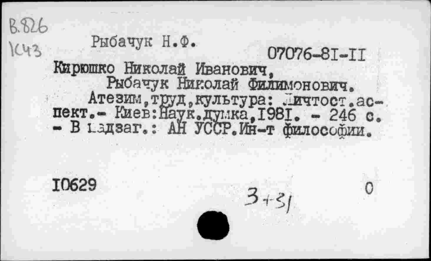 ﻿т
кчъ
Рыбачук Н.Ф.	л
07076-81-11
Кирюшко Николай Иванович,
Рыбачук Николай Филимонович.
Атезим,труд,культура: Личтост.ас пект.- Киев:Йаук.думка,1981. - 246 с - В 1_адзаг.: АН УССР.Ин-т- философии.
10629
О